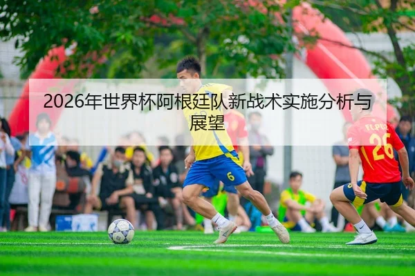 2026年世界杯阿根廷队新战术实施分析与展望