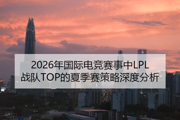 2026年国际电竞赛事中LPL战队TOP的夏季赛策略深度分析