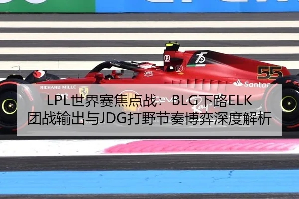 LPL世界赛焦点战：BLG下路ELK团战输出与JDG打野节奏博弈深度解析