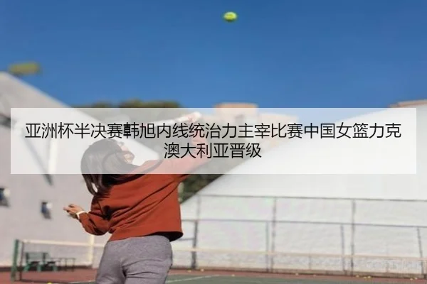 亚洲杯半决赛韩旭内线统治力主宰比赛中国女篮力克澳大利亚晋级