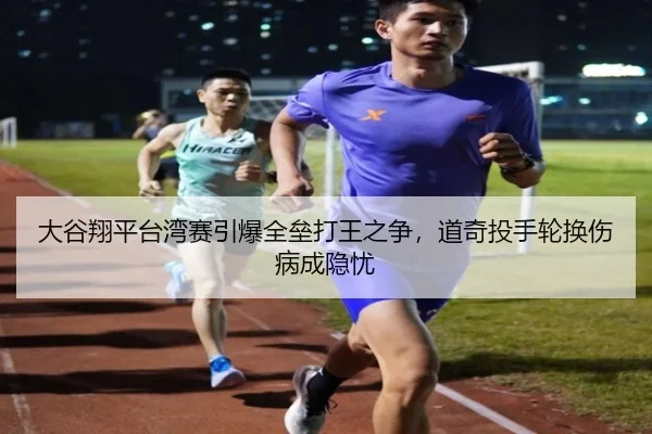 大谷翔平台湾赛引爆全垒打王之争，道奇投手轮换伤病成隐忧